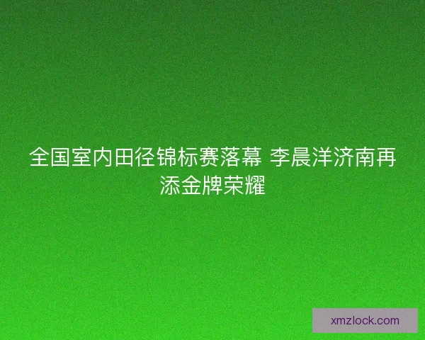全国室内田径锦标赛落幕 李晨洋济南再添金牌荣耀