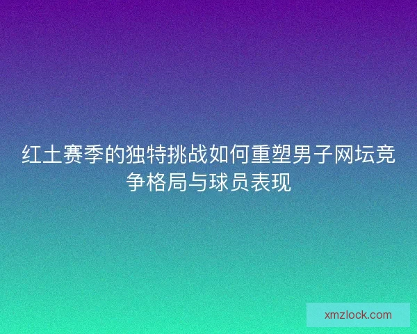 红土赛季的独特挑战如何重塑男子网坛竞争格局与球员表现